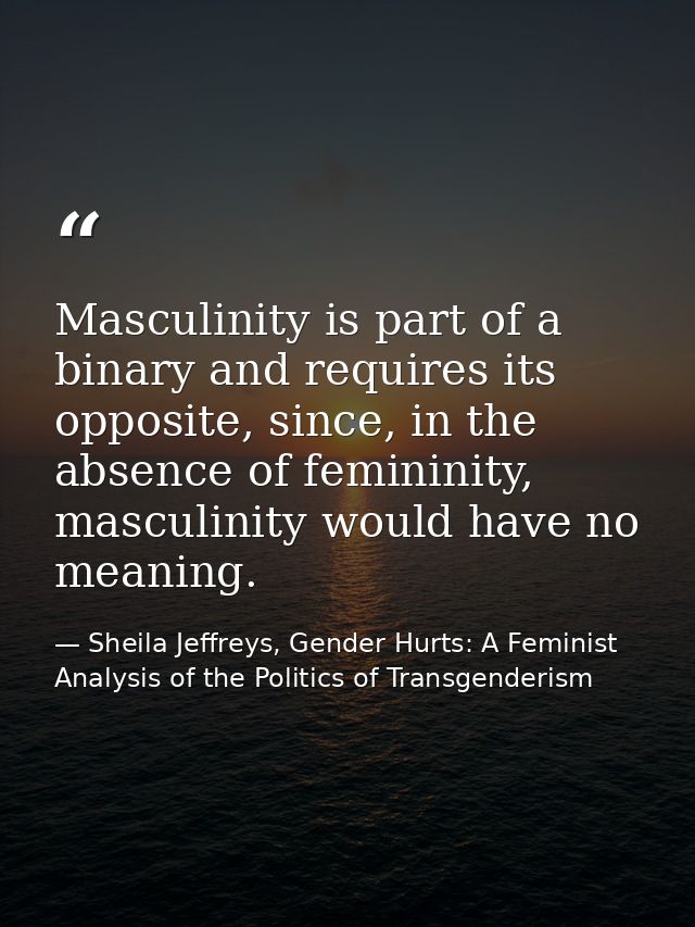 Masculinity is part of a binary and requires its opposite, since, in the absence of femininity, masculinity would have n — Sheila Jeffreys, Gender Hurts: A Feminist Analysis of the Politics of Transgenderism
