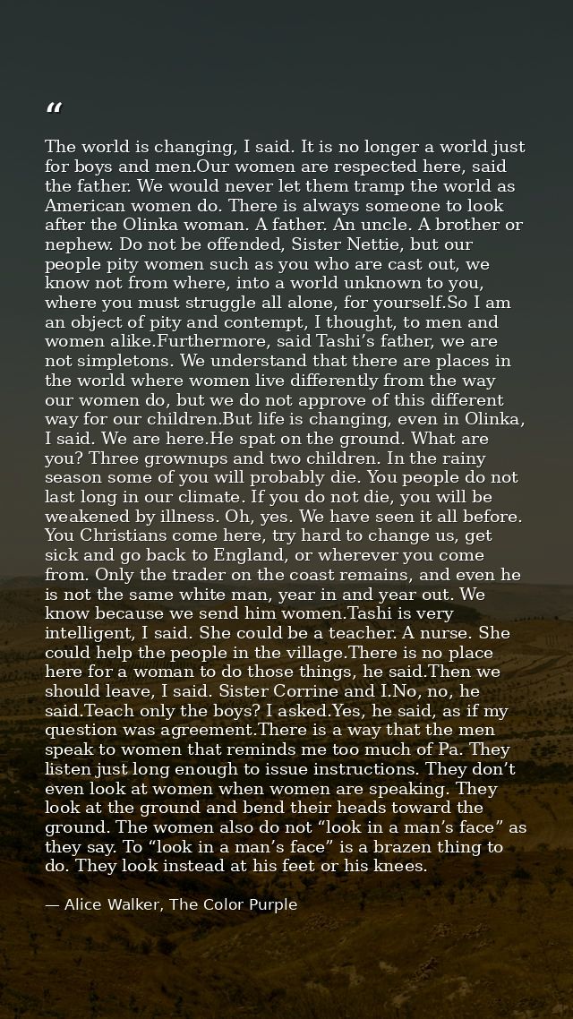 The world is changing, I said. It is no longer a world just for boys and men.Our women are respected here, said the fath — Alice Walker, The Color Purple