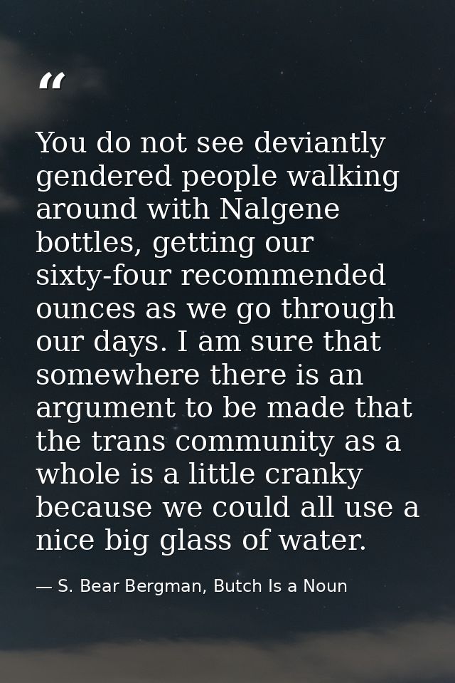 You do not see deviantly gendered people walking around with Nalgene bottles, getting our sixty-four recommended ounces  — S. Bear Bergman, Butch Is a Noun
