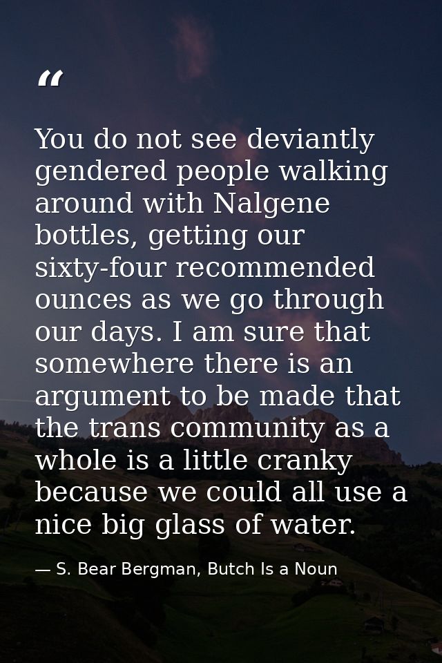 You do not see deviantly gendered people walking around with Nalgene bottles, getting our sixty-four recommended ounces  — S. Bear Bergman, Butch Is a Noun