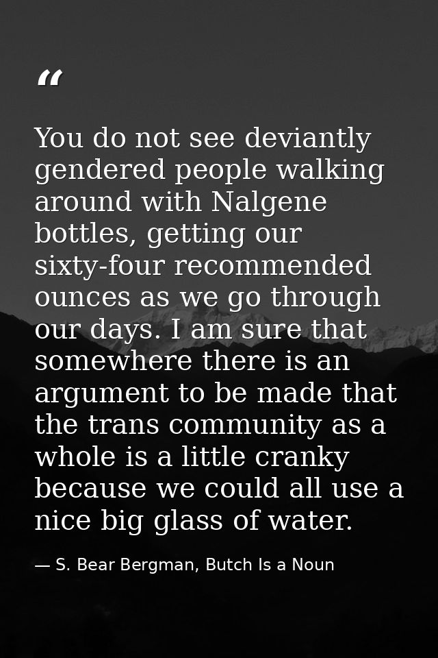 You do not see deviantly gendered people walking around with Nalgene bottles, getting our sixty-four recommended ounces  — S. Bear Bergman, Butch Is a Noun
