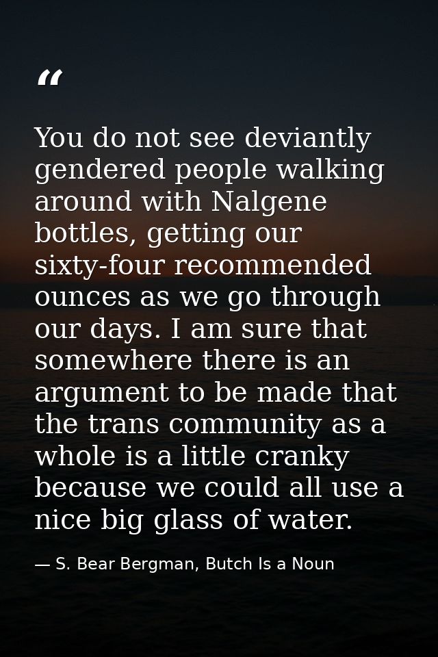 You do not see deviantly gendered people walking around with Nalgene bottles, getting our sixty-four recommended ounces  — S. Bear Bergman, Butch Is a Noun