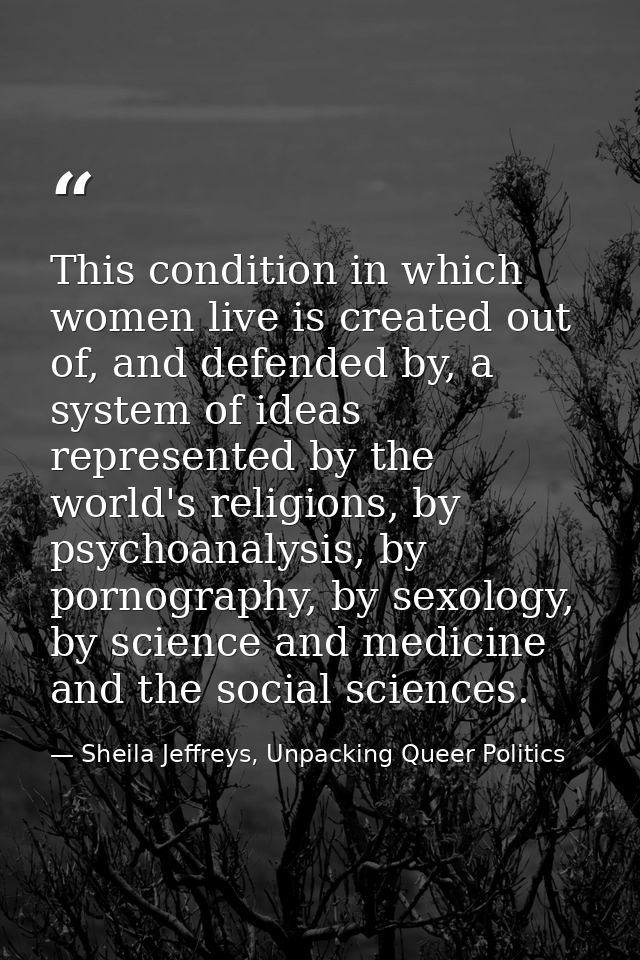 This condition in which women live is created out of, and defended by, a system of ideas represented by the world's reli — Sheila Jeffreys, Unpacking Queer Politics