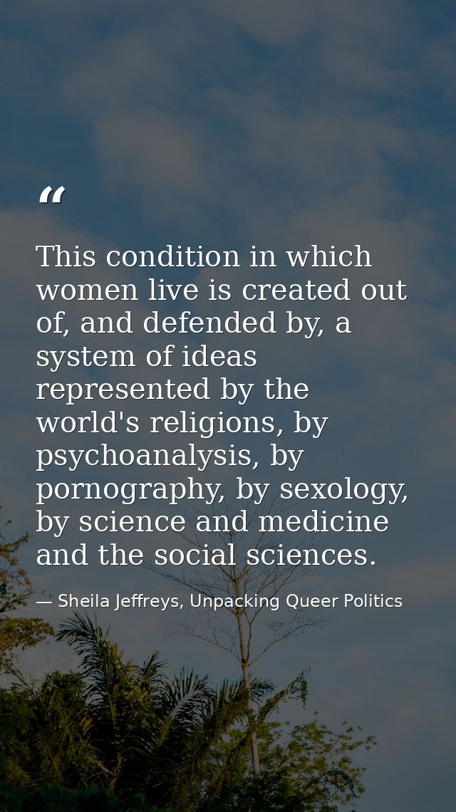 This condition in which women live is created out of, and defended by, a system of ideas represented by the world's reli — Sheila Jeffreys, Unpacking Queer Politics