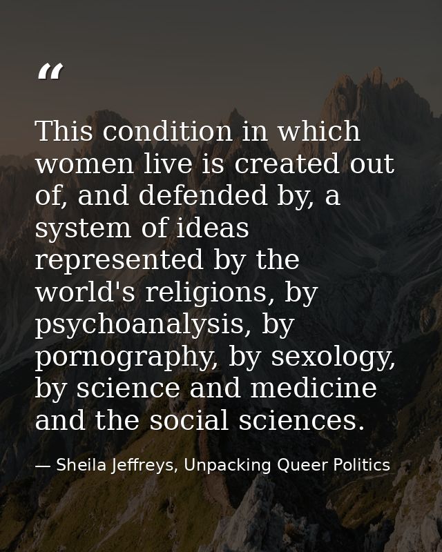 This condition in which women live is created out of, and defended by, a system of ideas represented by the world's reli — Sheila Jeffreys, Unpacking Queer Politics