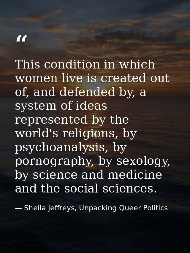 This condition in which women live is created out of, and defended by, a system of ideas represented by the world's reli — Sheila Jeffreys, Unpacking Queer Politics