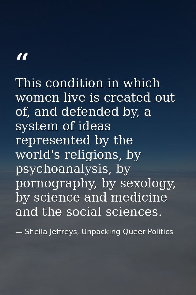 This condition in which women live is created out of, and defended by, a system of ideas represented by the world's reli — Sheila Jeffreys, Unpacking Queer Politics