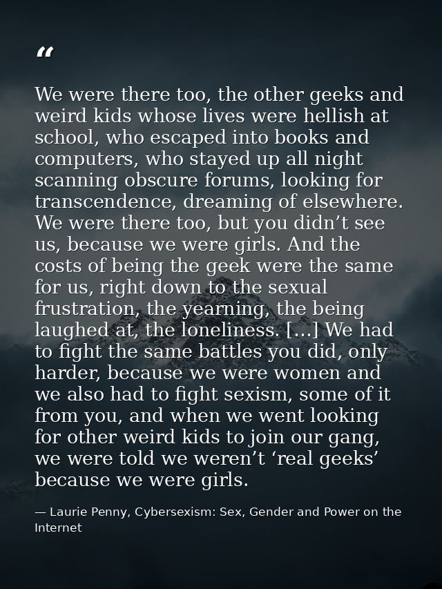 We were there too, the other geeks and weird kids whose lives were hellish at school, who escaped into books and compute — Laurie Penny, Cybersexism: Sex, Gender and Power on the Internet