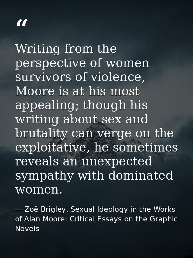 Writing from the perspective of women survivors of violence, Moore is at his most appealing; though his writing about se — Zoë Brigley, Sexual Ideology in the Works of Alan Moore: Critical Essays on the Graphic Novels