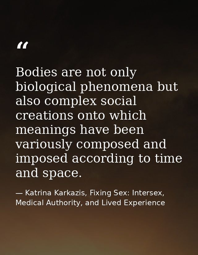 Bodies are not only biological phenomena but also complex social creations onto which meanings have been variously compo — Katrina Karkazis, Fixing Sex: Intersex, Medical Authority, and Lived Experience