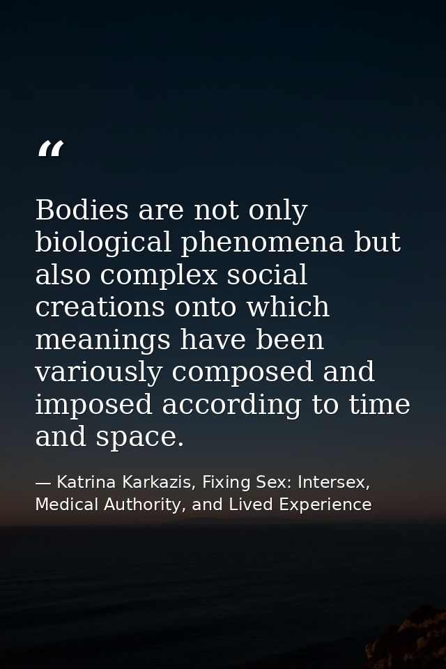 Bodies are not only biological phenomena but also complex social creations onto which meanings have been variously compo — Katrina Karkazis, Fixing Sex: Intersex, Medical Authority, and Lived Experience