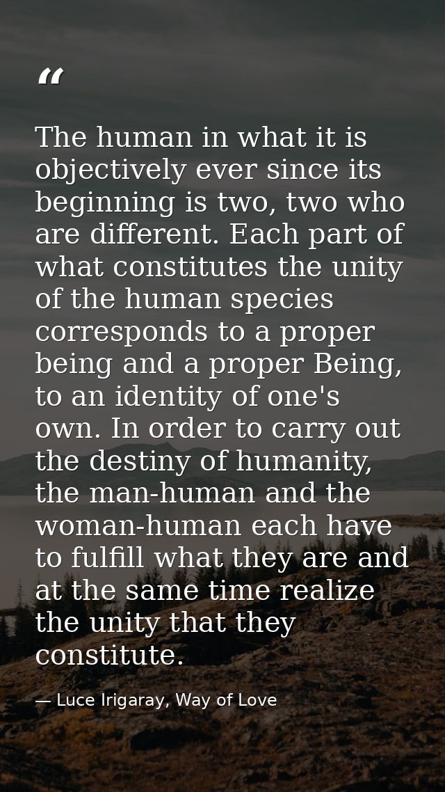 The human in what it is objectively ever since its beginning is two, two who are different. Each part of what constitute — Luce Irigaray, Way of Love