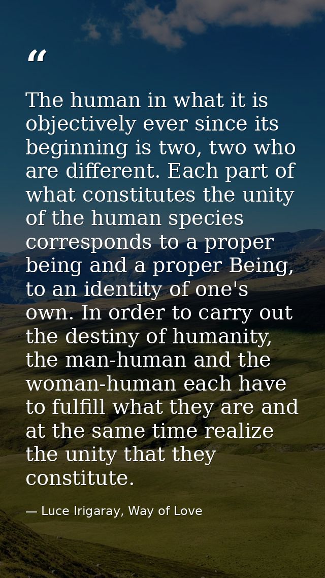 The human in what it is objectively ever since its beginning is two, two who are different. Each part of what constitute — Luce Irigaray, Way of Love
