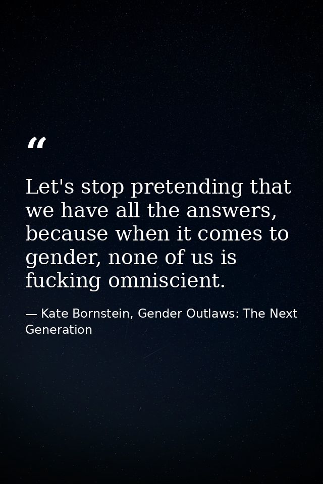 Let's stop pretending that we have all the answers, because when it comes to gender, none of us is fucking omniscient. — Kate Bornstein, Gender Outlaws: The Next Generation