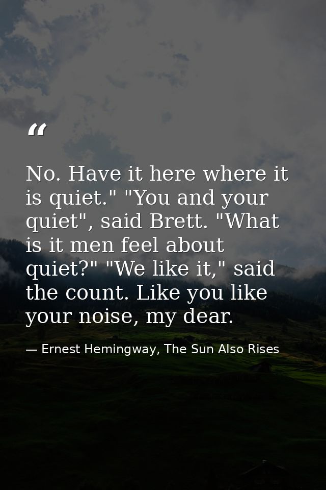 No. Have it here where it is quiet." "You and your quiet", said Brett. "What is it men feel about quiet?" "We like it,"  — Ernest Hemingway, The Sun Also Rises