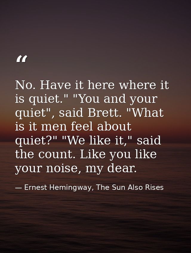 No. Have it here where it is quiet." "You and your quiet", said Brett. "What is it men feel about quiet?" "We like it,"  — Ernest Hemingway, The Sun Also Rises