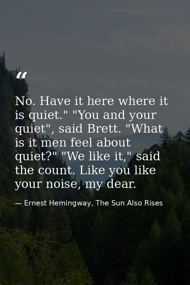 No. Have it here where it is quiet." "You and your quiet", said Brett. "What is it men feel about quiet?" "We like it,"  — Ernest Hemingway, The Sun Also Rises