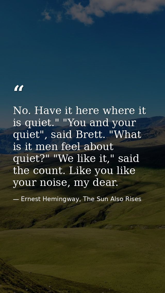No. Have it here where it is quiet." "You and your quiet", said Brett. "What is it men feel about quiet?" "We like it,"  — Ernest Hemingway, The Sun Also Rises