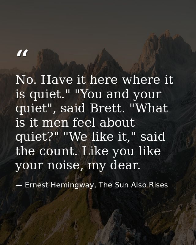 No. Have it here where it is quiet." "You and your quiet", said Brett. "What is it men feel about quiet?" "We like it,"  — Ernest Hemingway, The Sun Also Rises