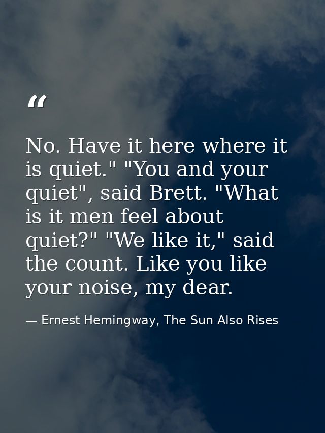 No. Have it here where it is quiet." "You and your quiet", said Brett. "What is it men feel about quiet?" "We like it,"  — Ernest Hemingway, The Sun Also Rises