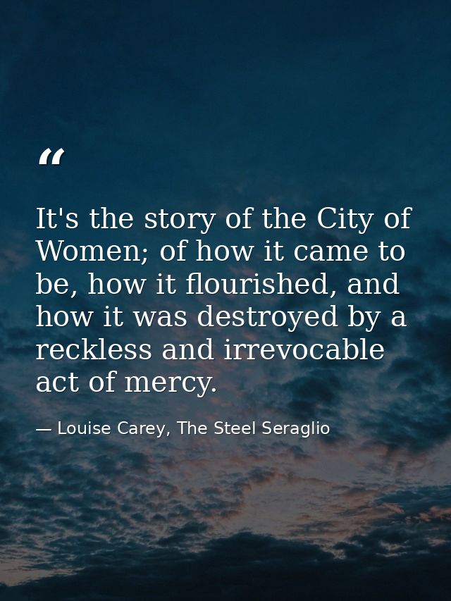 It's the story of the City of Women; of how it came to be, how it flourished, and how it was destroyed by a reckless and — Louise Carey, The Steel Seraglio
