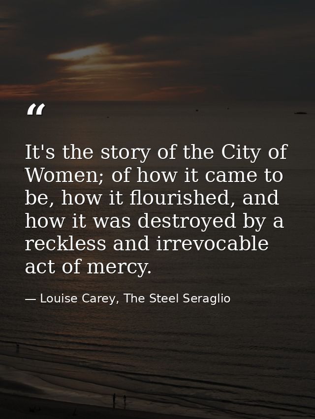 It's the story of the City of Women; of how it came to be, how it flourished, and how it was destroyed by a reckless and — Louise Carey, The Steel Seraglio
