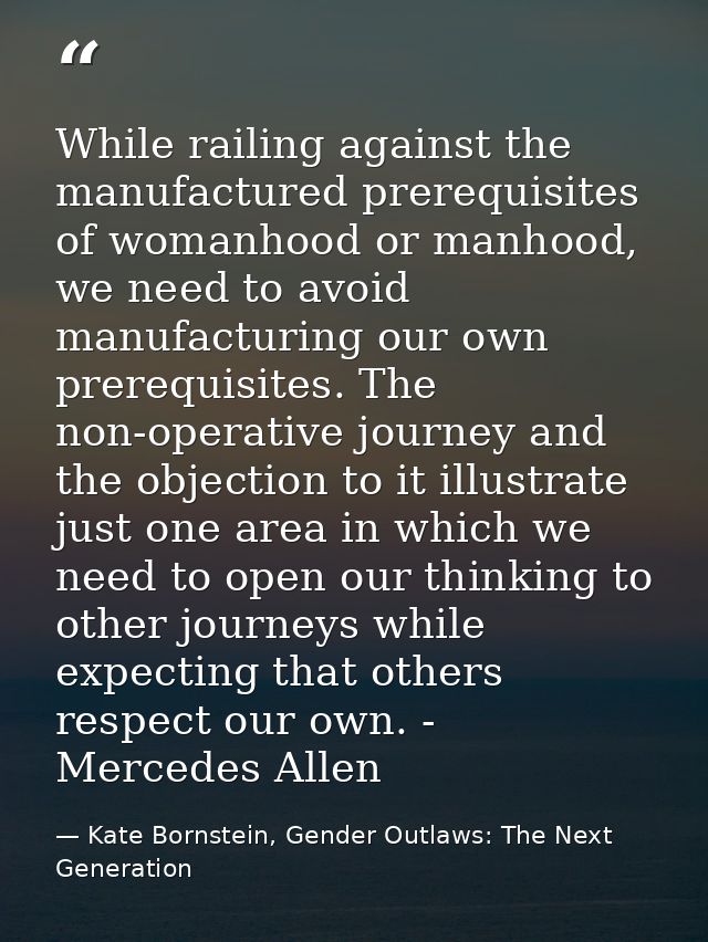 While railing against the manufactured prerequisites of womanhood or manhood, we need to avoid manufacturing our own pre — Kate Bornstein, Gender Outlaws: The Next Generation
