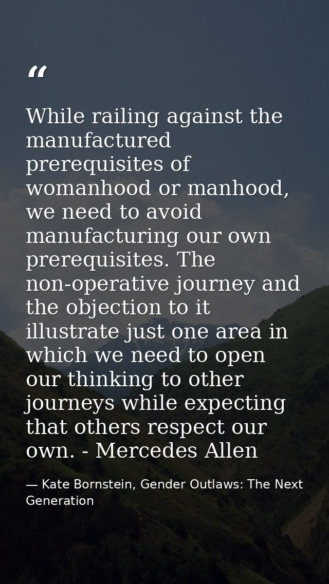 While railing against the manufactured prerequisites of womanhood or manhood, we need to avoid manufacturing our own pre — Kate Bornstein, Gender Outlaws: The Next Generation