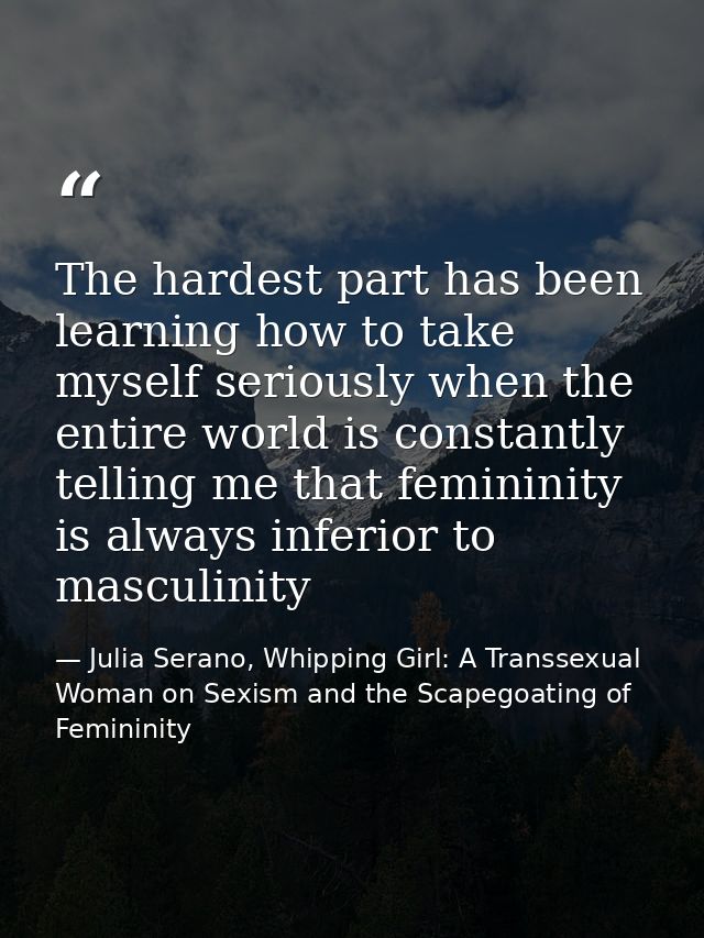 The hardest part has been learning how to take myself seriously when the entire world is constantly telling me that femi — Julia Serano, Whipping Girl: A Transsexual Woman on Sexism and the Scapegoating of Femininity
