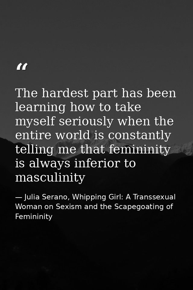 The hardest part has been learning how to take myself seriously when the entire world is constantly telling me that femi — Julia Serano, Whipping Girl: A Transsexual Woman on Sexism and the Scapegoating of Femininity