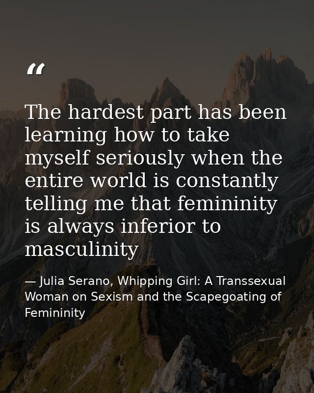 The hardest part has been learning how to take myself seriously when the entire world is constantly telling me that femi — Julia Serano, Whipping Girl: A Transsexual Woman on Sexism and the Scapegoating of Femininity