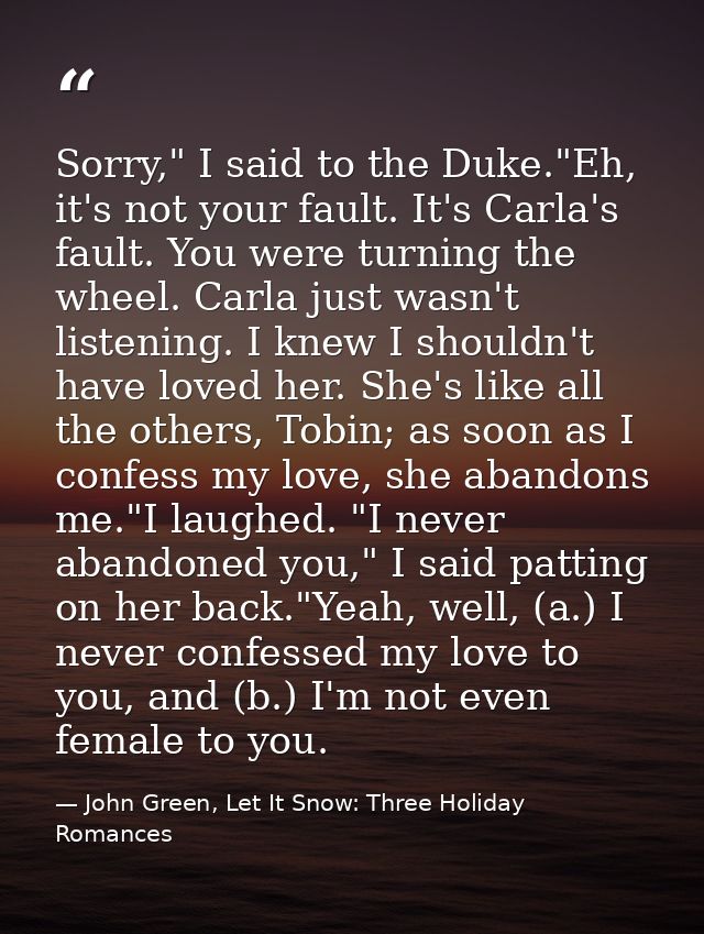 Sorry," I said to the Duke."Eh, it's not your fault. It's Carla's fault. You were turning the wheel. Carla just wasn't l — John Green, Let It Snow: Three Holiday Romances