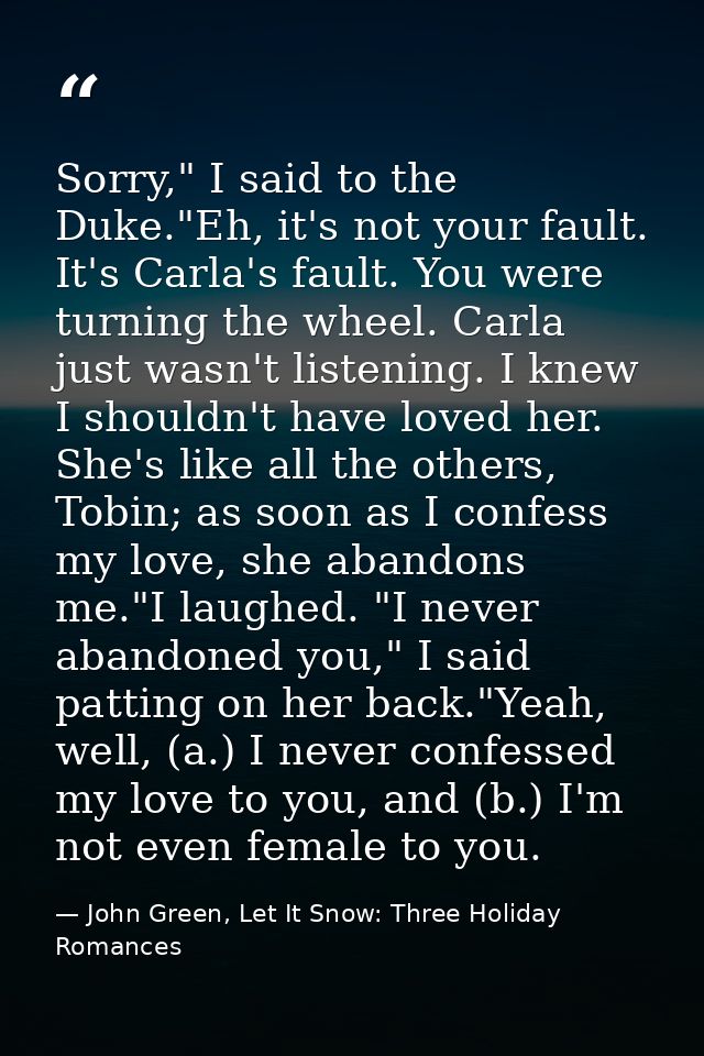 Sorry," I said to the Duke."Eh, it's not your fault. It's Carla's fault. You were turning the wheel. Carla just wasn't l — John Green, Let It Snow: Three Holiday Romances