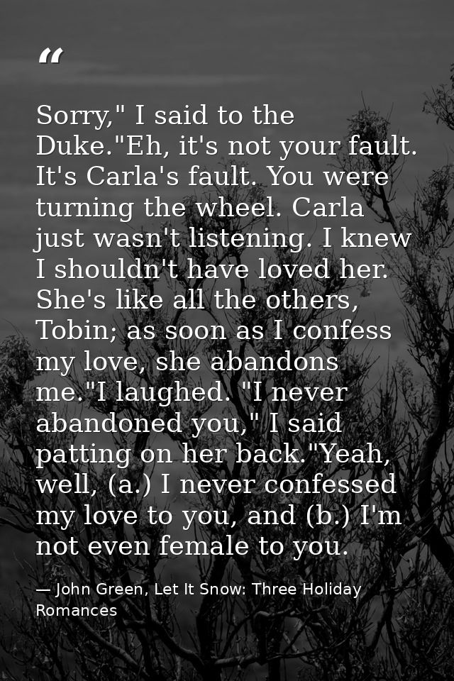 Sorry," I said to the Duke."Eh, it's not your fault. It's Carla's fault. You were turning the wheel. Carla just wasn't l — John Green, Let It Snow: Three Holiday Romances