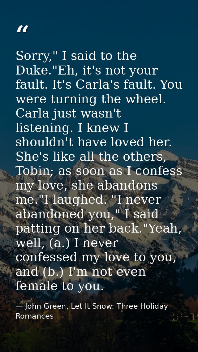 Sorry," I said to the Duke."Eh, it's not your fault. It's Carla's fault. You were turning the wheel. Carla just wasn't l — John Green, Let It Snow: Three Holiday Romances