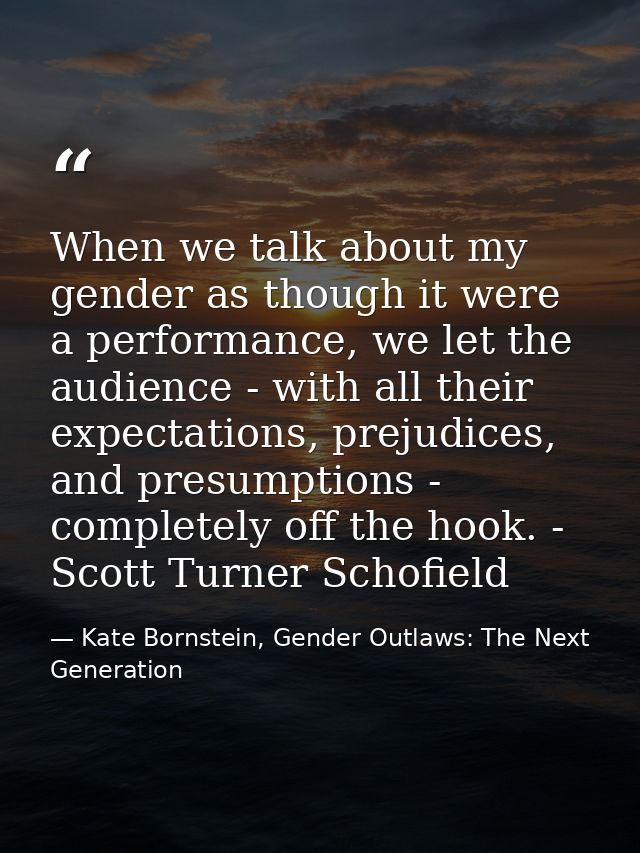 When we talk about my gender as though it were a performance, we let the audience - with all their expectations, prejudi — Kate Bornstein, Gender Outlaws: The Next Generation