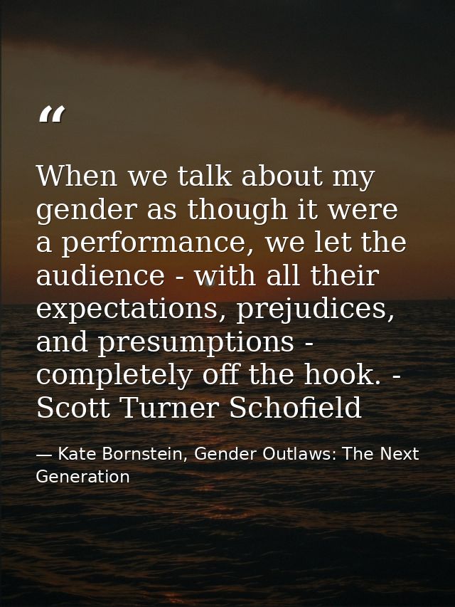 When we talk about my gender as though it were a performance, we let the audience - with all their expectations, prejudi — Kate Bornstein, Gender Outlaws: The Next Generation