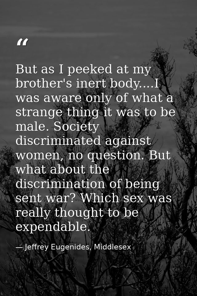 But as I peeked at my brother's inert body....I was aware only of what a strange thing it was to be male. Society discri — Jeffrey Eugenides, Middlesex