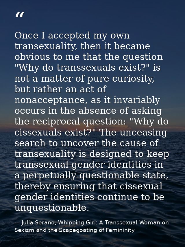 Once I accepted my own transexuality, then it became obvious to me that the question "Why do transsexuals exist?" is not — Julia Serano, Whipping Girl: A Transsexual Woman on Sexism and the Scapegoating of Femininity