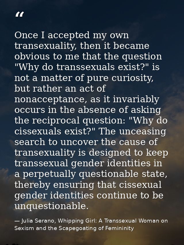 Once I accepted my own transexuality, then it became obvious to me that the question "Why do transsexuals exist?" is not — Julia Serano, Whipping Girl: A Transsexual Woman on Sexism and the Scapegoating of Femininity