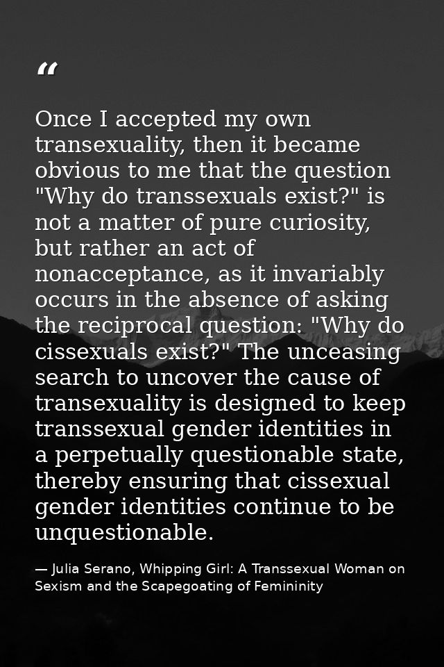 Once I accepted my own transexuality, then it became obvious to me that the question "Why do transsexuals exist?" is not — Julia Serano, Whipping Girl: A Transsexual Woman on Sexism and the Scapegoating of Femininity