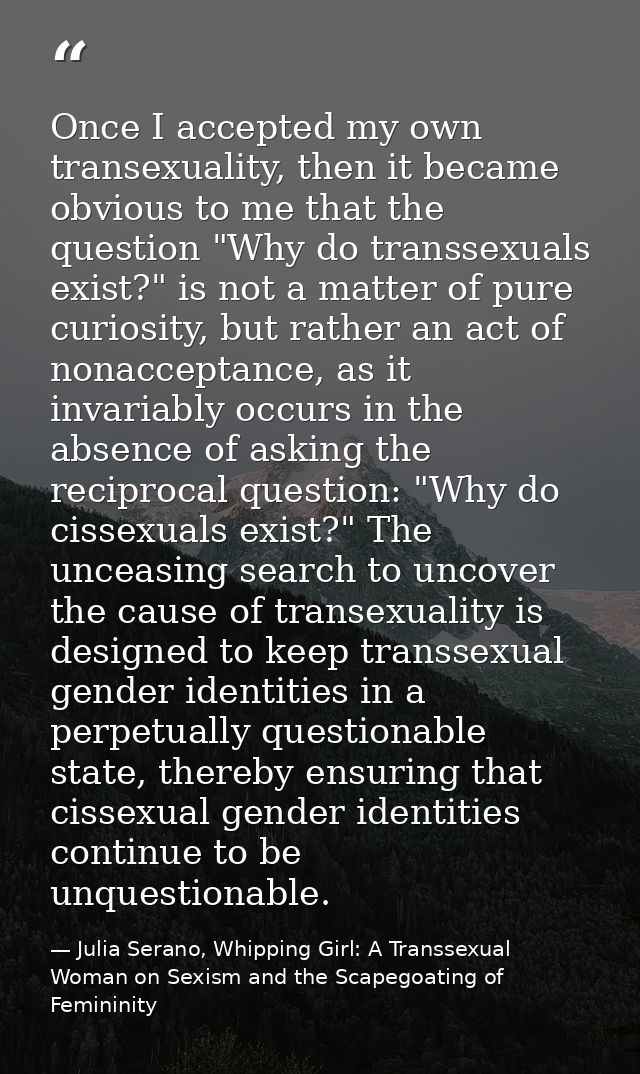 Once I accepted my own transexuality, then it became obvious to me that the question "Why do transsexuals exist?" is not — Julia Serano, Whipping Girl: A Transsexual Woman on Sexism and the Scapegoating of Femininity