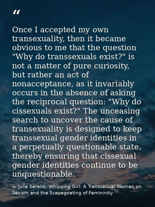 Once I accepted my own transexuality, then it became obvious to me that the question "Why do transsexuals exist?" is not — Julia Serano, Whipping Girl: A Transsexual Woman on Sexism and the Scapegoating of Femininity