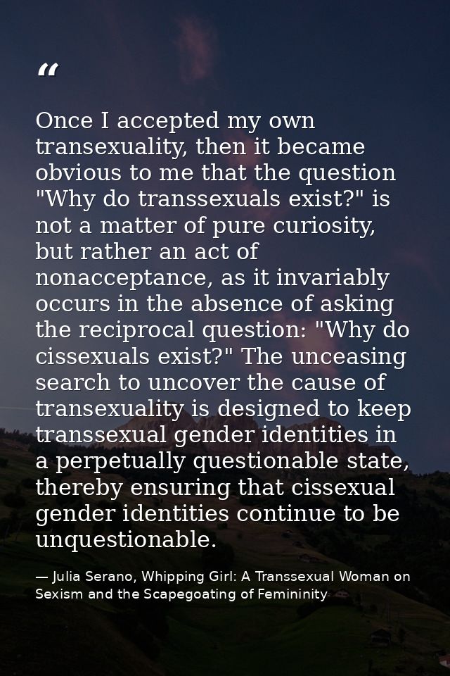 Once I accepted my own transexuality, then it became obvious to me that the question "Why do transsexuals exist?" is not — Julia Serano, Whipping Girl: A Transsexual Woman on Sexism and the Scapegoating of Femininity