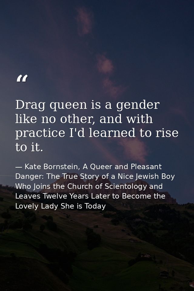 Drag queen is a gender like no other, and with practice I'd learned to rise to it. — Kate Bornstein, A Queer and Pleasant Danger: The True Story of a Nice Jewish Boy Who Joins the Church of Scientology and Leaves Twelve Years Later to Become the Lovely Lady She is Today