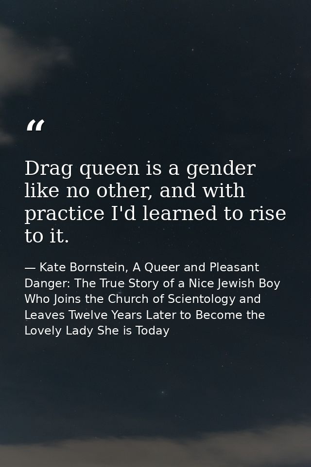 Drag queen is a gender like no other, and with practice I'd learned to rise to it. — Kate Bornstein, A Queer and Pleasant Danger: The True Story of a Nice Jewish Boy Who Joins the Church of Scientology and Leaves Twelve Years Later to Become the Lovely Lady She is Today