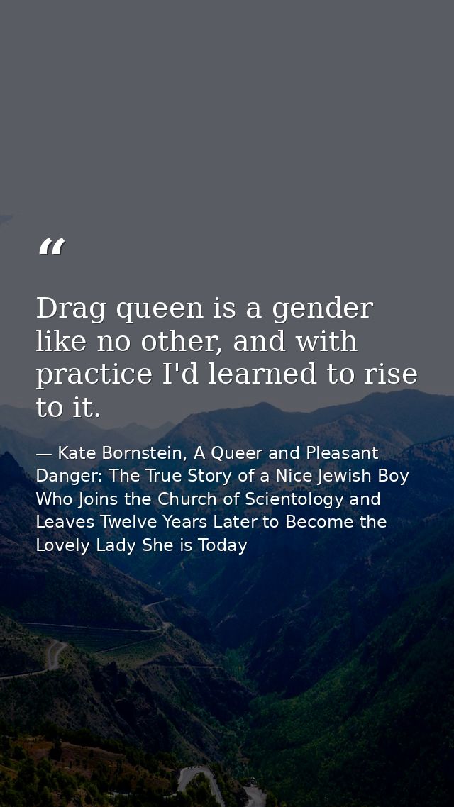 Drag queen is a gender like no other, and with practice I'd learned to rise to it. — Kate Bornstein, A Queer and Pleasant Danger: The True Story of a Nice Jewish Boy Who Joins the Church of Scientology and Leaves Twelve Years Later to Become the Lovely Lady She is Today