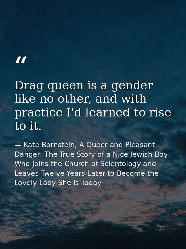 Drag queen is a gender like no other, and with practice I'd learned to rise to it. — Kate Bornstein, A Queer and Pleasant Danger: The True Story of a Nice Jewish Boy Who Joins the Church of Scientology and Leaves Twelve Years Later to Become the Lovely Lady She is Today