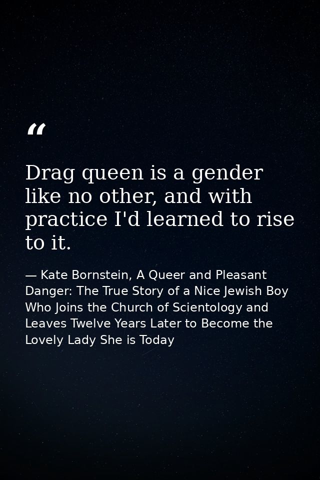 Drag queen is a gender like no other, and with practice I'd learned to rise to it. — Kate Bornstein, A Queer and Pleasant Danger: The True Story of a Nice Jewish Boy Who Joins the Church of Scientology and Leaves Twelve Years Later to Become the Lovely Lady She is Today
