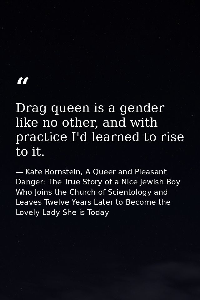 Drag queen is a gender like no other, and with practice I'd learned to rise to it. — Kate Bornstein, A Queer and Pleasant Danger: The True Story of a Nice Jewish Boy Who Joins the Church of Scientology and Leaves Twelve Years Later to Become the Lovely Lady She is Today